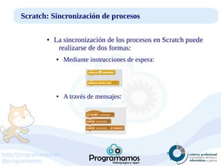 http://programamos.es
@programamos
Scratch: Sincronización de procesos
● La sincronización de los procesos en Scratch puede
realizarse de dos formas:
● Mediante instrucciones de espera:
● A través de mensajes:
 