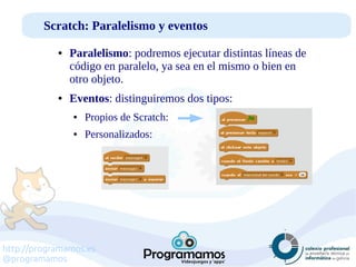 http://programamos.es
@programamos
Scratch: Paralelismo y eventos
● Paralelismo: podremos ejecutar distintas líneas de
código en paralelo, ya sea en el mismo o bien en
otro objeto.
● Eventos: distinguiremos dos tipos:
● Propios de Scratch:
● Personalizados:
 