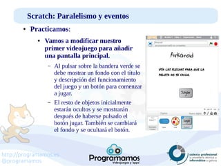 http://programamos.es
@programamos
Scratch: Paralelismo y eventos
● Practicamos:
● Vamos a modificar nuestro
primer videojuego para añadir
una pantalla principal.
– Al pulsar sobre la bandera verde se
debe mostrar un fondo con el título
y descripción del funcionamiento
del juego y un botón para comenzar
a jugar.
– El resto de objetos inicialmente
estarán ocultos y se mostrarán
después de haberse pulsado el
botón jugar. También se cambiará
el fondo y se ocultará el botón.
 