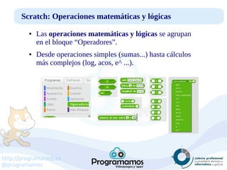 http://programamos.es
@programamos
Scratch: Operaciones matemáticas y lógicas
● Las operaciones matemáticas y lógicas se agrupan
en el bloque “Operadores”.
● Desde operaciones simples (sumas...) hasta cálculos
más complejos (log, acos, e^ ...).
 