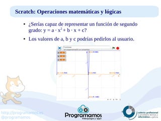 http://programamos.es
@programamos
Scratch: Operaciones matemáticas y lógicas
● ¿Serías capaz de representar un función de segundo
grado: y = a · x2
+ b · x + c?
● Los valores de a, b y c podrías pedirlos al usuario.
 