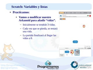 http://programamos.es
@programamos
Scratch: Variables y listas
● Practicamos:
● Vamos a modificar nuestro
Arkanoid para añadir “vidas”.
– Inicialmente se tendrán 3 vidas.
– Cada vez que se pierda, se restará
una vida.
– La partida finalizará al llegar las
vidas a 0.
 