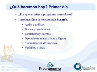 http://programamos.es
@programamos
¿Qué haremos hoy? Primer día.
● ¿Por qué enseñar a programar a escolares?
● Introducción a la herramienta Scratch.
● Audio y gráficos.
● Bucles y condiciones.
● Paralelismo y eventos.
● Operaciones matemáticas y lógicas
● Sincronización de procesos.
● Variables y listas
 