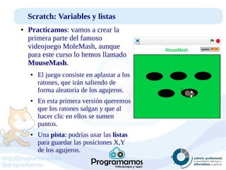 http://programamos.es
@programamos
Scratch: Variables y listas
● Practicamos: vamos a crear la
primera parte del famoso
videojuego MoleMash, aunque
para este curso lo hemos llamado
MouseMash.
● El juego consiste en aplastar a los
ratones, que irán saliendo de
forma aleatoria de los agujeros.
● En esta primera versión queremos
que los ratones salgan y que al
hacer clic en ellos se sumen
puntos.
● Una pista: podrías usar las listas
para guardar las posiciones X,Y
de los agujeros.
 