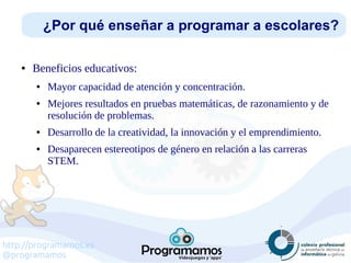 http://programamos.es
@programamos
● Beneficios educativos:
● Mayor capacidad de atención y concentración.
● Mejores resultados en pruebas matemáticas, de razonamiento y de
resolución de problemas.
● Desarrollo de la creatividad, la innovación y el emprendimiento.
● Desaparecen estereotipos de género en relación a las carreras
STEM.
¿Por qué enseñar a programar a escolares?
 