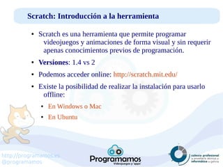 http://programamos.es
@programamos
Scratch: Introducción a la herramienta
● Scratch es una herramienta que permite programar
videojuegos y animaciones de forma visual y sin requerir
apenas conocimientos previos de programación.
● Versiones: 1.4 vs 2
● Podemos acceder online: http://scratch.mit.edu/
● Existe la posibilidad de realizar la instalación para usarlo
offline:
● En Windows o Mac
● En Ubuntu
 
