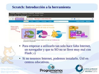 http://programamos.es
@programamos
Scratch: Introducción a la herramienta
● Para empezar a utilizarlo tan solo hace falta Internet,
un navegador y que tu SO no se lleve muy mal con
Flash ;-)
● Si no tenemos Internet, podemos instalarlo. Útil en
centros educativos.
 