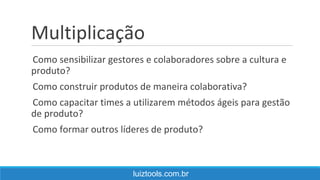 Multiplicação
Como sensibilizar gestores e colaboradores sobre a cultura e
produto?
Como construir produtos de maneira colaborativa?
Como capacitar times a utilizarem métodos ágeis para gestão
de produto?
Como formar outros líderes de produto?
luiztools.com.br
 