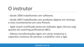O instrutor
- desde 2006 trabalhando com software;
- desde 2007 trabalhando com produtos digitais em startups
e mais recentemente em uma fintech;
- Agile Coach certificado tanto em métodos ágeis (Scrum.org)
quanto em coaching profissional (IBC);
- liderou transformações ágeis em várias empresas e
capacitou centenas de pessoas a trabalhar com o ágil;
luiztools.com.br
 