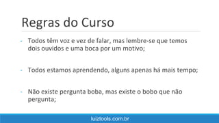 Regras do Curso
- Todos têm voz e vez de falar, mas lembre-se que temos
dois ouvidos e uma boca por um motivo;
- Todos estamos aprendendo, alguns apenas há mais tempo;
- Não existe pergunta boba, mas existe o bobo que não
pergunta;
luiztools.com.br
 