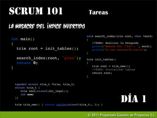 SCRUM 101                                     Tareas

La masacre del índice invertido
                                             void search_index(trie root, char *word)
int main()                                   {
{                                               //TODO: Realizar la búsqueda
                                                printf("Search for "%s": ", word);

 trie root = init_tables();                    printf("f1.txt source/f2.txtn");
                                             }

 search_index(root, "plex");                trie init_tables()

 return 0;                                  {
                                                trie root = trie_new();
}                                               //TODO: Inicializar tablas
                                                return root;
                                             }

  typedef struct trie_t *trie, trie_t;
  struct trie_t {
  
 trie next[sizeof(chr_legal)];
  
 int eow;
  };
   
  trie trie_new() { return calloc(sizeof(trie_t), 1); }
                                                                  Día 1
                                             © 2011 Proyectalis Gestión de Proyectos S.L.
 