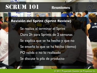 SCRUM 101                   Reuniones


 Revisión del Sprint (Sprint Review)

      Se realiza al terminar el Sprint
      Dura 2h para Sprints de 2 semanas
      Se explica que se ha hecho y que no
      Se enseña lo que se ha hecho (demo)
      PO valida o no lo realizado
      Se discute la pila de producto


                              © 2011 Proyectalis Gestión de Proyectos S.L.
 