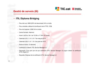 Gestió de serveis (III)

     • ITIL Diploma Bridging

        - Preu del curs: 695€ (65% de descompte) IVA no inclòs

        - Preu orientatiu utilitzant la bonificació de la FTFE: 279€

        - Preu de l’examen: 205€ IVA no inclòs

        - Centre formatiu: Netmind

        - Horari: de 9h a 14h i de 15.30h a 17.30h (32 hores)

        - Calendari (Q1): 3, 4, 5, 6 i 7 de maig de 2010

        - Calendari (Q2): 5, 6, 7, 8 i 9 de juliol de 2010

        - Quòrum mínim: 12 alumnes

        - Certificació a obtenir: ITIL Service Manager v2

        - Descripció: Curs pont per tal que certificats d’ITIL Service Manager v2 puguin obtenir la certificació
          d’ITIL Expert v3

        - Requisits: Disposar de la certificació d’ITIL Service Manager v2



10
 