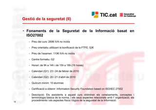 Gestió de la seguretat (II)

     • Fonaments de la Seguretat de la Informació basat en
       ISO27002
        - Preu del curs: 260€ IVA no inclòs

        - Preu orientatiu utilitzant la bonificació de la FTFE: 52€

        - Preu de l’examen: 110€ IVA no inclòs

        - Centre formatiu: G2

        - Horari: de 9h a 14h i de 15h a 18h (16 hores)

        - Calendari (Q1): 23 i 24 de febrer de 2010

        - Calendari (Q2): 20 i 21 d’abril de 2010

        - Quòrum mínim: 10 alumnes

        - Certificació a obtenir: Information Security Foundation based on ISO/IEC 27002

        - Descripció: Els assistents a aquest curs obtindran els coneixements, conceptes i
          terminologia bàsica de la norma, i els seus aspectes relacionats amb l’ organització, els
15
          procediments i els aspectes físics i lògics de la seguretat de la Informació.
 