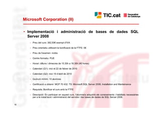 Microsoft Corporation (II)

     • Implementació i administració de bases de dades SQL
       Server 2008
        - Preu del curs: 382,50€ exempt d’IVA

        - Preu orientatiu utilitzant la bonificació de la FTFE: 0€

        - Preu de l’examen: inclòs

        - Centre formatiu: PUE

        - Horari: dilluns i dimecres de 15.30h a 18.30h (40 hores)

        - Calendari (Q1): inici el 22 de febrer de 2010

        - Calendari (Q2): inici 19 d’abril de 2010

        - Quòrum mínim: 10 alumnes

        - Certificació a obtenir: MCP 70 432: TS: Microsoft SQL Server 2008, Installation and Manteinance

        - Requisits: Bonificar el curs amb la FTFE

        - Descripció: En participar en aquest curs, l’alumne/a adquirirà els coneixements i habilitats necessàries
          per a la instal·lació i administració del servidor i les bases de dades de SQL Server 2008.


18
 