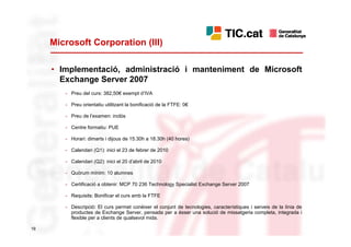 Microsoft Corporation (III)

     • Implementació, administració i manteniment de Microsoft
       Exchange Server 2007
        - Preu del curs: 382,50€ exempt d’IVA

        - Preu orientatiu utilitzant la bonificació de la FTFE: 0€

        - Preu de l’examen: inclòs

        - Centre formatiu: PUE

        - Horari: dimarts i dijous de 15.30h a 18.30h (40 hores)

        - Calendari (Q1): inici el 23 de febrer de 2010

        - Calendari (Q2): inici el 20 d’abril de 2010

        - Quòrum mínim: 10 alumnes

        - Certificació a obtenir: MCP 70 236 Technology Specialist Exchange Server 2007

        - Requisits: Bonificar el curs amb la FTFE

        - Descripció: El curs permet conèixer el conjunt de tecnologies, característiques i serveis de la línia de
          productes de Exchange Server, pensada per a ésser una solució de missatgeria completa, integrada i
          flexible per a clients de qualsevol mida.

19
 