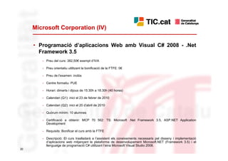 Microsoft Corporation (IV)

     • Programació d’aplicacions Web amb Visual C# 2008 - .Net
       Framework 3.5
        - Preu del curs: 382,50€ exempt d’IVA

        - Preu orientatiu utilitzant la bonificació de la FTFE: 0€

        - Preu de l’examen: inclòs

        - Centre formatiu: PUE

        - Horari: dimarts i dijous de 15.30h a 18.30h (40 hores)

        - Calendari (Q1): inici el 23 de febrer de 2010

        - Calendari (Q2): inici el 20 d’abril de 2010

        - Quòrum mínim: 10 alumnes

        - Certificació a obtenir: MCP 70 562: TS: Microsoft .Net Framework 3.5, ASP.NET Application
          Development

        - Requisits: Bonificar el curs amb la FTFE

        - Descripció: El curs traslladarà a l’assistent els coneixements necessaris pel disseny i implementació
          d’aplicacions web mitjançant la plataforma de desenvolupament Microsoft.NET (Framework 3.5) i el
          llenguatge de programació C# utilitzant l’eina Microsoft Visual Studio 2008.
20
 