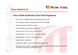 Cisco Systems (I)

     • Cisco CCNA Certification Fast Track Programme

        - Preu del curs: 1098,50€ (35% de descompte) IVA no inclòs

        - Preu orientatiu utilitzant la bonificació de la FTFE: 578,50€

        - Preu de l’examen: 214€ IVA no inclòs

        - Centre formatiu: Mira Telecomunicaciones

        - Horari: de 9h a 14h i de 15h a 18h (40 hores)

        - Calendari (Q1): 15, 16, 17, 18, i 19 de març de 2010

        - Calendari (Q2): 3, 4, 5, 6 i 7 de maig de 2010

        - Quòrum mínim: 8 alumnes

        - Certificació a obtenir: Cisco Certified Network Associate

        - Descripció: Curs orientat a professionals ja familiaritzats amb tecnologies de xarxes IP
          que vulguin aconseguir la certificació CCNA.

21
 