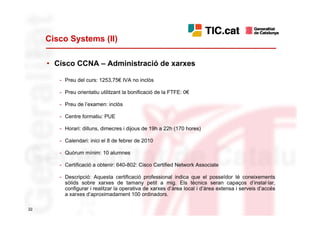 Cisco Systems (II)

     • Cisco CCNA – Administració de xarxes

        - Preu del curs: 1253,75€ IVA no inclòs

        - Preu orientatiu utilitzant la bonificació de la FTFE: 0€

        - Preu de l’examen: inclòs

        - Centre formatiu: PUE

        - Horari: dilluns, dimecres i dijous de 19h a 22h (170 hores)

        - Calendari: inici el 8 de febrer de 2010

        - Quòrum mínim: 10 alumnes

        - Certificació a obtenir: 640-802: Cisco Certified Network Associate

        - Descripció: Aquesta certificació professional indica que el posseïdor té coneixements
          sòlids sobre xarxes de tamany petit a mig. Els tècnics seran capaços d’instal·lar,
          configurar i realitzar la operativa de xarxes d’àrea local i d’àrea extensa i serveis d’accés
          a xarxes d’aproximadament 100 ordinadors.

22
 