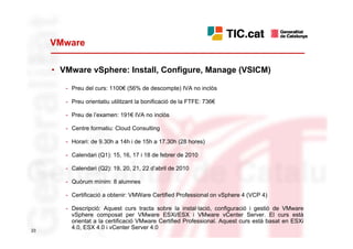 VMware

     • VMware vSphere: Install, Configure, Manage (VSICM)

        - Preu del curs: 1100€ (56% de descompte) IVA no inclòs

        - Preu orientatiu utilitzant la bonificació de la FTFE: 736€

        - Preu de l’examen: 191€ IVA no inclòs

        - Centre formatiu: Cloud Consulting

        - Horari: de 9.30h a 14h i de 15h a 17.30h (28 hores)

        - Calendari (Q1): 15, 16, 17 i 18 de febrer de 2010

        - Calendari (Q2): 19, 20, 21, 22 d’abril de 2010

        - Quòrum mínim: 8 alumnes

        - Certificació a obtenir: VMWare Certified Professional on vSphere 4 (VCP 4)

        - Descripció: Aquest curs tracta sobre la instal·lació, configuració i gestió de VMware
          vSphere composat per VMware ESXi/ESX i VMware vCenter Server. El curs està
          orientat a la certificació VMware Certified Professional. Aquest curs està basat en ESXi
23
          4.0, ESX 4.0 i vCenter Server 4.0
 