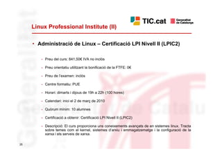 Linux Professional Institute (II)

     • Administració de Linux – Certificació LPI Nivell II (LPIC2)

        - Preu del curs: 841,50€ IVA no inclòs

        - Preu orientatiu utilitzant la bonificació de la FTFE: 0€

        - Preu de l’examen: inclòs

        - Centre formatiu: PUE

        - Horari: dimarts i dijous de 19h a 22h (100 hores)

        - Calendari: inici el 2 de març de 2010

        - Quòrum mínim: 10 alumnes

        - Certificació a obtenir: Certificació LPI Nivell II (LPIC2)

        - Descripció: El curs proporciona uns coneixements avançats de en sistemes linux. Tracta
          sobre temes com el kernel, sistemes d’arxiu i emmagatzematge i la configuració de la
          xarxa i els serveis de xarxa.

25
 