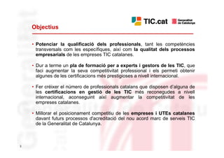 Objectius

    • Potenciar la qualificació dels professionals, tant les competències
      transversals com les específiques, així com la qualitat dels processos
      empresarials de les empreses TIC catalanes.

    • Dur a terme un pla de formació per a experts i gestors de les TIC, que
      faci augmentar la seva competitivitat professional i els permeti obtenir
      algunes de les certificacions més prestigioses a nivell internacional.

    • Fer créixer el número de professionals catalans que disposen d’alguna de
      les certificacions en gestió de les TIC més reconegudes a nivell
      internacional, aconseguint així augmentar la competitivitat de les
      empreses catalanes.

    • Millorar el posicionament competitiu de les empreses i UTEs catalanes
      davant futurs processos d'acreditació del nou acord marc de serveis TIC
      de la Generalitat de Catalunya.



3
 