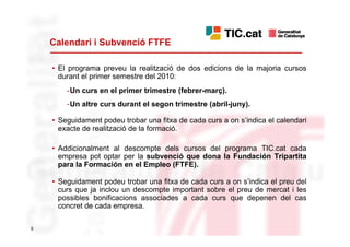 Calendari i Subvenció FTFE

    • El programa preveu la realització de dos edicions de la majoria cursos
      durant el primer semestre del 2010:
        -Un curs en el primer trimestre (febrer-març).
        -Un altre curs durant el segon trimestre (abril-juny).

    • Seguidament podeu trobar una fitxa de cada curs a on s’indica el calendari
      exacte de realització de la formació.

    • Addicionalment al descompte dels cursos del programa TIC.cat cada
      empresa pot optar per la subvenció que dona la Fundación Tripartita
      para la Formación en el Empleo (FTFE).

    • Seguidament podeu trobar una fitxa de cada curs a on s’indica el preu del
      curs que ja inclou un descompte important sobre el preu de mercat i les
      possibles bonificacions associades a cada curs que depenen del cas
      concret de cada empresa.

6
 
