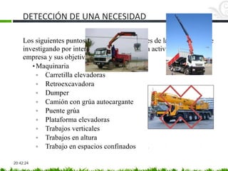DETECCIÓN DE UNA NECESIDAD
20:42:24
Los siguientes puntos se pueden prever antes de la visita al cliente
investigando por internet o por conocidos la actividad de la
empresa y sus objetivos.
• Maquinaria
◦ Carretilla elevadoras
◦ Retroexcavadora
◦ Dumper
◦ Camión con grúa autocargante
◦ Puente grúa
◦ Plataforma elevadoras
◦ Trabajos verticales
◦ Trabajos en altura
◦ Trabajo en espacios confinados
 