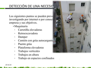 DETECCIÓN DE UNA NECESIDAD
20:42:24
Los siguientes puntos se pueden prever antes de la visita al cliente
investigando por internet o por conocidos la actividad de la
empresa y sus objetivos.
• Maquinaria
◦ Carretilla elevadoras
◦ Retroexcavadora
◦ Dumper
◦ Camión con grúa autocargante
◦ Puente grúa
◦ Plataforma elevadoras
◦ Trabajos verticales
◦ Trabajos en altura
◦ Trabajo en espacios confinados
 