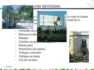 DETECCIÓN DE UNA NECESIDAD
20:42:24
Los siguientes puntos se pueden prever antes de la visita al cliente
investigando por internet o por conocidos la actividad de la
empresa y sus objetivos.
• Maquinaria
◦ Carretilla elevadoras
◦ Retroexcavadora
◦ Dumper
◦ Camión con grúa autocargante
◦ Puente grúa
◦ Plataforma elevadoras
◦ Trabajos verticales
◦ Trabajos en altura
◦ Uso de escalera
 