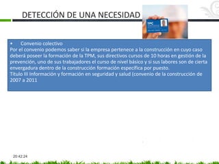 DETECCIÓN DE UNA NECESIDAD
20:42:24
• Convenio colectivo
Por el convenio podemos saber si la empresa pertenece a la construcción en cuyo caso
deberá poseer la formación de la TPM, sus directivos cursos de 10 horas en gestión de la
prevención, uno de sus trabajadores el curso de nivel básico y si sus labores son de cierta
envergadura dentro de la construcción formación específica por puesto.
Título III Información y formación en seguridad y salud (convenio de la construcción de
2007 a 2011
 