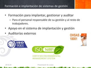 Formación e implantación de sistemas de gestión
• Formación para implantar, gestionar y auditar
– Para el personal responsable de su gestión y al resto de
trabajadores.
• Apoyo en el sistema de implantación y gestión
• Auditorías externas
20:42:24 Presentación de cursos
 