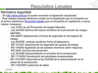 Requisitos Legales
20:42:24
Normativa seguridad
• En http://www.insht.es se puede encontrar la legislación actualizada
• Para nuestra empresa debemos cumplir con la legislación que se encuentra en
el archivo electrónico Requisitos legales que se encuentra en Legislación y norma
interior. A destacar:
• Ley 31/95 Ley de Prevención de riesgos laborales
• Ley 54/2003 reforma del marco normativo de la prevención de riesgos
laborales
• RD 486/97 disposiciones mínimas de seguridad en los lugares de
trabajo
• Ley 28/2006 medidas sanitarias frente al tabaquismo
• RD 1215/97 disposiciones de seguridad de equipos de trabajo
• RD 1435/92 legislación de los estados miembros sobre máquinas
• RD 39/97 servicios de prevención
• Ley 32/2006 Subcontratación en el sector de la construcción
• RD 171/2004 Coordinación de actividades empresariales
• RD 1107/2007 desarrolla la ley 32/2006 de la subcontratación en el
sector de la construcción
• RD 1720/2007 protección de datos
 