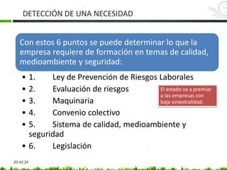 DETECCIÓN DE UNA NECESIDAD
20:42:24
Con estos 6 puntos se puede determinar lo que la
empresa requiere de formación en temas de calidad,
medioambiente y seguridad:
• 1. Ley de Prevención de Riesgos Laborales
• 2. Evaluación de riesgos
• 3. Maquinaria
• 4. Convenio colectivo
• 5. Sistema de calidad, medioambiente y
seguridad
• 6. Legislación
El estado va a premiar
a las empresas con
baja siniestralidad.
 