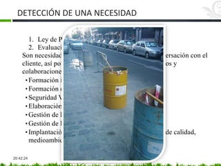 DETECCIÓN DE UNA NECESIDAD
20:42:24
1. Ley de Prevención de Riesgos Laborales
2. Evaluación de riesgos
Son necesidades que se han de detectar con la conversación con el
cliente, así por ejemplo podemos encontrarnos cursos y
colaboraciones de asesoría:
• Formación inicial del trabajador
• Formación de refuerzo del trabajador.
• Seguridad Vial
• Elaboración de planes de seguridad y salud
• Gestión de la prevención a directivos de PYMES
• Gestión de la calidad a trabajadores y directivos
• Implantación y auditorías de sistemas de gestión de calidad,
medioambiente y seguridad
• Gestión de residuos
 