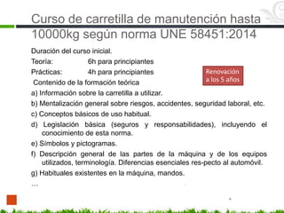 Curso de carretilla de manutención hasta
10000kg según norma UNE 58451:2014
Duración del curso inicial.
Teoría: 6h para principiantes
Prácticas: 4h para principiantes
Contenido de la formación teórica
a) Información sobre la carretilla a utilizar.
b) Mentalización general sobre riesgos, accidentes, seguridad laboral, etc.
c) Conceptos básicos de uso habitual.
d) Legislación básica (seguros y responsabilidades), incluyendo el
conocimiento de esta norma.
e) Símbolos y pictogramas.
f) Descripción general de las partes de la máquina y de los equipos
utilizados, terminología. Diferencias esenciales res-pecto al automóvil.
g) Habituales existentes en la máquina, mandos.
…
*
Renovación
a los 5 años
 