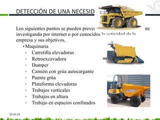 DETECCIÓN DE UNA NECESIDAD
20:42:24
Los siguientes puntos se pueden prever antes de la visita al cliente
investigando por internet o por conocidos la actividad de la
empresa y sus objetivos.
• Maquinaria
◦ Carretilla elevadoras
◦ Retroexcavadora
◦ Dumper
◦ Camión con grúa autocargante
◦ Puente grúa
◦ Plataforma elevadoras
◦ Trabajos verticales
◦ Trabajos en altura
◦ Trabajo en espacios confinados
 