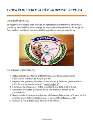 ©Mnacarino  
  
CURSOS DE FORMACIÓN ARBITRAL FEPUKA
OBJETIVO  GENERAL  
El  objetivo  principal  de  los  cursos  de  formación  arbitral  de  la  FEPUKA  a  
través  de  la  Comisión  de  Arbitraje  es  impulsar  y  desarrollar  el  arbitraje  en  
Puerto  Rico  mediante  la  capacitación  constante  de  sus  miembros.  
  
OBJETIVOS  ESPECÍFICOS  
1.   Actualización  conforme  al  Reglamento  de  Competición  de  la  
Federación  Mundial  de  Karate  (  WKF)  .  
2.   Mejorar  los  gestos  y  señales  de  los  jueces  y  árbitros  generando  en  
ellos  lo  que  se  conoce  como  “  gesto  arbitral”.  
3.   Fomentar  la  interacción  entre  los  miembros  del  panel  arbitral.  
4.   Generar  conductas  positivas  entre  los  árbitros  dentro  de  la  
competición    
5.   Recomendaciones  para  optimizar  el  desenvolvimiento  y  eficacia  de  los  
árbitros  en  eventos  oficiales  a  nivel  nacional  e  internacional.  
6.   Evaluar  a  los  árbitros  que  postulan  a  licencia    
  
 