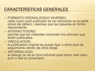CARACTERÍSTICAS GENERALES
   FORMATO CRONOLÓGICO INVERSO:
    cada nuevo post publicado se ira colocando en la parte
    inicial del tablero, mientras que las pasadas en forma
    descendente.
   INTERACTIVIDAD:
    permite que los visitantes comenten los artículos que
    están publicados.
   VINCULACIÓN:
    la publicación original se puede ligar a otros post de
    seguimiento dentro de otros blogs.
   INFORMALIDAD:
    el dialogo se da en tono informal para hacer más claro,
    puro y real el comentario.
 