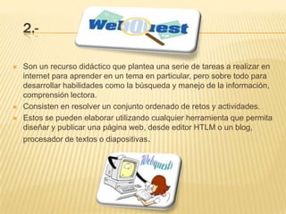 2.-

   Son un recurso didáctico que plantea una serie de tareas a realizar en
    internet para aprender en un tema en particular, pero sobre todo para
    desarrollar habilidades como la búsqueda y manejo de la información,
    comprensión lectora.
   Consisten en resolver un conjunto ordenado de retos y actividades.
   Estos se pueden elaborar utilizando cualquier herramienta que permita
    diseñar y publicar una página web, desde editor HTLM o un blog,
    procesador de textos o diapositivas.
 