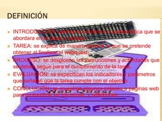 DEFINICIÓN
   INTRODUCCIÓN: plantea el problema o problemática que se
    abordara en la tarea a realizar.
   TAREA: se explica de manera general lo que se pretende
    obtener al finalizar el webquest.
   PROCESO: se desglosan las instrucciones y actividades que
    se deben seguir para el cumplimiento de la tarea.
   EVALUACIÓN: se especifican los indicadores y parámetros
    que señalan que la tarea cumple con el objetivo .
   CONCLUCIÓN: se muestran algunos enlaces a paginas web
    para profundizar en los temas, y reflexiones.
 