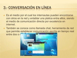 3.- CONVERSACIÓN EN LÍNEA
   Es el medio por el cual los internautas pueden encontrarse
    con otros en la red y entablar una platica entre ellos, siendo
    el medio de comunicación directa por excelencia en
    internet.
   También se conoce como llamada chat, herramienta de red
    que permite establecer comunicación escrita en tiempo real
    entre dos o mas personas.
 