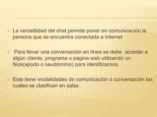    La versatilidad del chat permite poner en comunicación la
    persona que se encuentra conectada a internet

   Para llevar una conversación en línea se debe acceder a
    algún cliente, programa o pagina web utilizando un
    Nick(apodo o seudóminio) para identificarnos.

   Este tiene modalidades de comunicación o conversación las
    cuales se clasifican en salas .
 