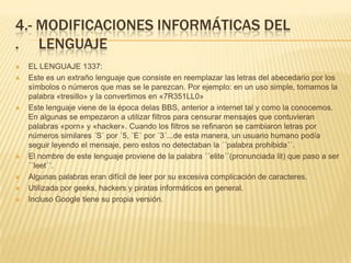 4.- MODIFICACIONES INFORMÁTICAS DEL
. LENGUAJE
   EL LENGUAJE 1337:
   Este es un extraño lenguaje que consiste en reemplazar las letras del abecedario por los
    símbolos o números que mas se le parezcan. Por ejemplo: en un uso simple, tomamos la
    palabra «tresillo» y la convertimos en «7R351LL0»
   Este lenguaje viene de la época delas BBS, anterior a internet tal y como la conocemos.
    En algunas se empezaron a utilizar filtros para censurar mensajes que contuvieran
    palabras «porn» y «hacker». Cuando los filtros se refinaron se cambiaron letras por
    números similares ´S´ por ´5, ´E´ por ´3´...de esta manera, un usuario humano podía
    seguir leyendo el mensaje, pero estos no detectaban la ´´palabra prohibida´´.
   El nombre de este lenguaje proviene de la palabra ´´elite´´(pronunciada lit) que paso a ser
    ´´leet´´.
   Algunas palabras eran difícil de leer por su excesiva complicación de caracteres.
   Utilizada por geeks, hackers y piratas informáticos en general.
   Incluso Google tiene su propia versión.
 