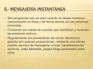 5.- MENSAJERÍA INSTANTÁNEA
   Son programas que se usan cuando se desea mantener
    comunicación en línea y de forma directa con las personas
    conocidas.
   Funcionan por medio de cuentas que identifican y conectan
    las personas entre si.
   Regularmente los proveedores de correo electrónico
    gratuito son quienes proporcionan, mediante una misma
    cuenta, servicio de mensajería, e-mail, transferencia de
    archivos, video llamadas, juegos blogs personales entre
    otros.
 