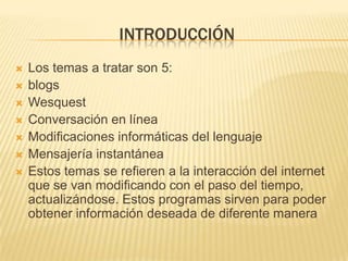 INTRODUCCIÓN
   Los temas a tratar son 5:
   blogs
   Wesquest
   Conversación en línea
   Modificaciones informáticas del lenguaje
   Mensajería instantánea
   Estos temas se refieren a la interacción del internet
    que se van modificando con el paso del tiempo,
    actualizándose. Estos programas sirven para poder
    obtener información deseada de diferente manera
 
