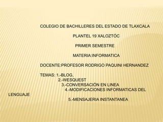 COLEGIO DE BACHILLERES DEL ESTADO DE TLAXCALA

                         PLANTEL 19 XALOZTÓC

                          PRIMER SEMESTRE

                         MATERIA:INFORMATICA

           DOCENTE:PROFESOR RODRIGO PAQUINI HERNANDEZ

           TEMAS: 1.-BLOG,
                   2.-WESQUEST
                     3.-CONVERSACIÓN EN LINEA
                       4.-MODIFICACIONES INFORMATICAS DEL
LENGUAJE
                       5.-MENSAJERIA INSTANTANEA
 