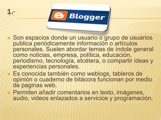 1.-


   Son espacios donde un usuario o grupo de usuarios
    publica periódicamente información o artículos
    personales. Suelen abordar temas de índole general
    como noticias, empresa, política, educación,
    periodismo, tecnología, etcétera, o compartir ideas y
    experiencias personales.
   Es conocida también como weblogs, tableros de
    opinión o cuaderno de bitácora funcionan por medio
    de paginas web.
   Permiten añadir comentarios en texto, imágenes,
    audio, videos enlazados a servicios y programación.
 