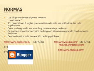 NORMAS
   Los blogs contienen algunas normas
      ´´netiqueta ´’.
    En general son 9 reglas que se utilizan de esta resumiéndose las más
    importantes .
   Crear un blog suele ser sencillo y requiere de poco tiempo.
   Se pueden encontrar servicios de blog con alojamiento gratuito con funciones
    limitadas,
   Dentro de estos esta la creación de blog públicos:

https://www.blogger.com/    ESPAÑOL            http://www.blogia.com/ ESPAÑOL
                                                    http://es.wordpress.com/
ESPAÑOL
                                                   http://www.hazblog.com/
ESPAÑOL
 