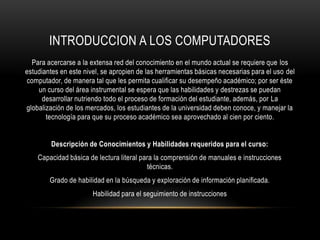INTRODUCCION A LOS COMPUTADORES
Para acercarse a la extensa red del conocimiento en el mundo actual se requiere que los
estudiantes en este nivel, se apropien de las herramientas básicas necesarias para el uso del
computador, de manera tal que les permita cualificar su desempeño académico; por ser éste
un curso del área instrumental se espera que las habilidades y destrezas se puedan
desarrollar nutriendo todo el proceso de formación del estudiante, además, por La
globalización de los mercados, los estudiantes de la universidad deben conoce, y manejar la
tecnología para que su proceso académico sea aprovechado al cien por ciento.
Descripción de Conocimientos y Habilidades requeridos para el curso:
Capacidad básica de lectura literal para la comprensión de manuales e instrucciones
técnicas.
Grado de habilidad en la búsqueda y exploración de información planificada.
Habilidad para el seguimiento de instrucciones
 